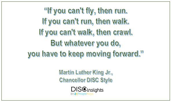 If you can't fly, then run. If you can't run, then walk. If you can't walk, then crawl. But whatever you do, you have to keep moving forward - Martin Luther King Jr.